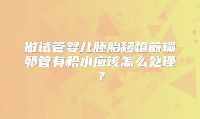 做试管婴儿胚胎移植前输卵管有积水应该怎么处理？