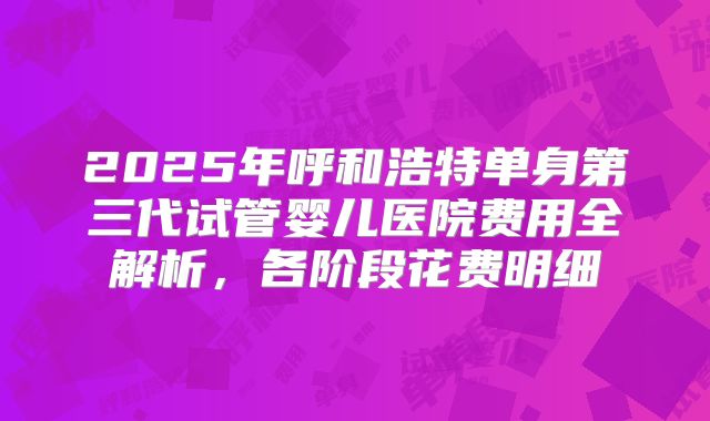 2025年呼和浩特单身第三代试管婴儿医院费用全解析，各阶段花费明细