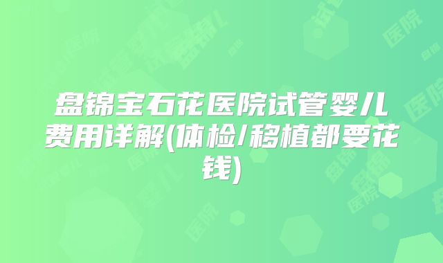 盘锦宝石花医院试管婴儿费用详解(体检/移植都要花钱)
