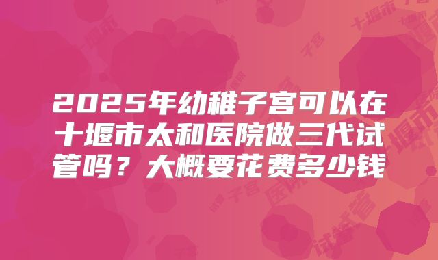 2025年幼稚子宫可以在十堰市太和医院做三代试管吗？大概要花费多少钱