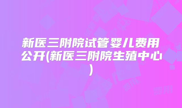 新医三附院试管婴儿费用公开(新医三附院生殖中心)