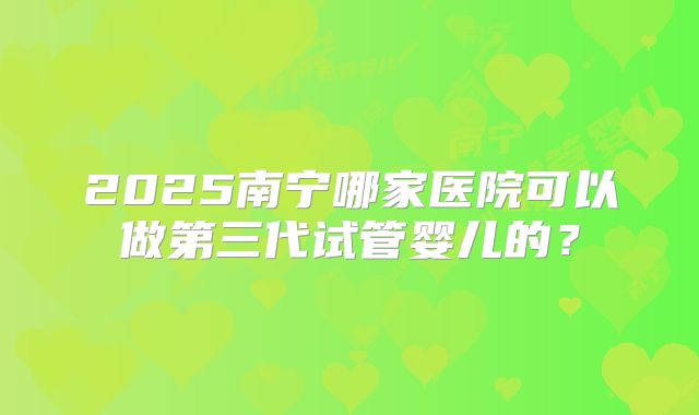 2025南宁哪家医院可以做第三代试管婴儿的？