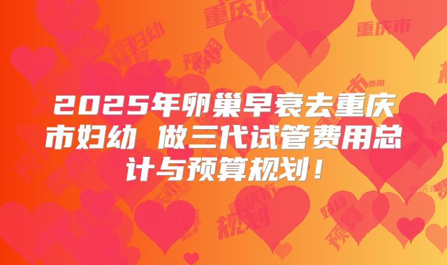 2025年卵巢早衰去重庆市妇幼 做三代试管费用总计与预算规划！