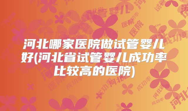 河北哪家医院做试管婴儿好(河北省试管婴儿成功率比较高的医院)