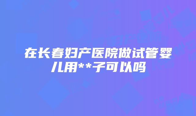 在长春妇产医院做试管婴儿用**子可以吗
