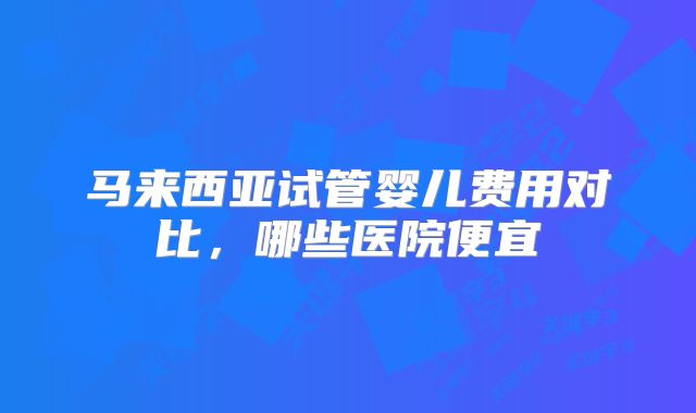 马来西亚试管婴儿费用对比,哪些医院便宜