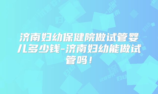 济南妇幼保健院做试管婴儿多少钱-济南妇幼能做试管吗!