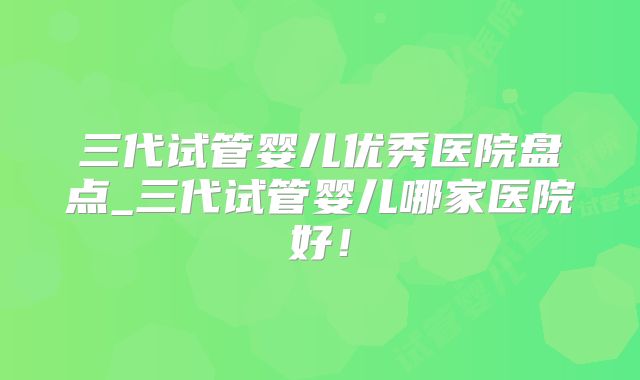 三代试管婴儿优秀医院盘点_三代试管婴儿哪家医院好！