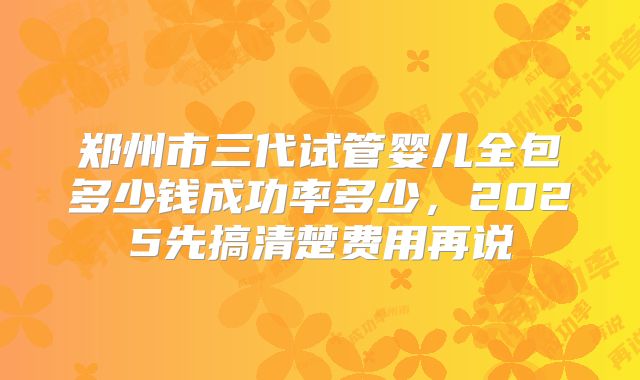 郑州市三代试管婴儿全包多少钱成功率多少，2025先搞清楚费用再说