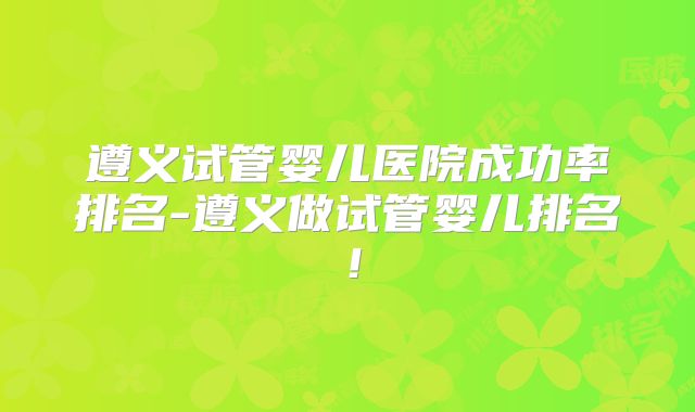 遵义试管婴儿医院成功率排名-遵义做试管婴儿排名！