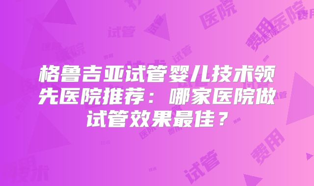 格鲁吉亚试管婴儿技术领先医院推荐：哪家医院做试管效果最佳？