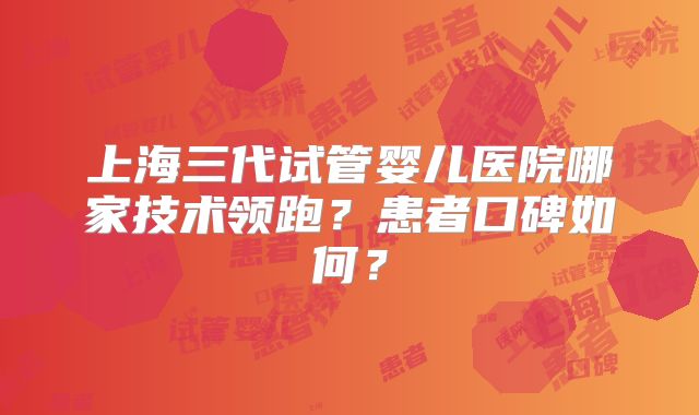 上海三代试管婴儿医院哪家技术领跑?患者口碑如何?