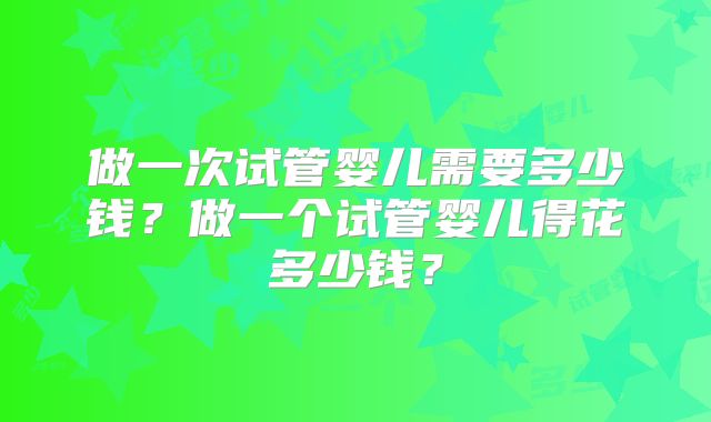 做一次试管婴儿需要多少钱?做一个试管婴儿得花多少钱?