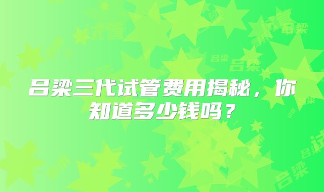 吕梁三代试管费用揭秘，你知道多少钱吗？