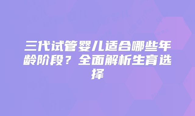 三代试管婴儿适合哪些年龄阶段？全面解析生育选择
