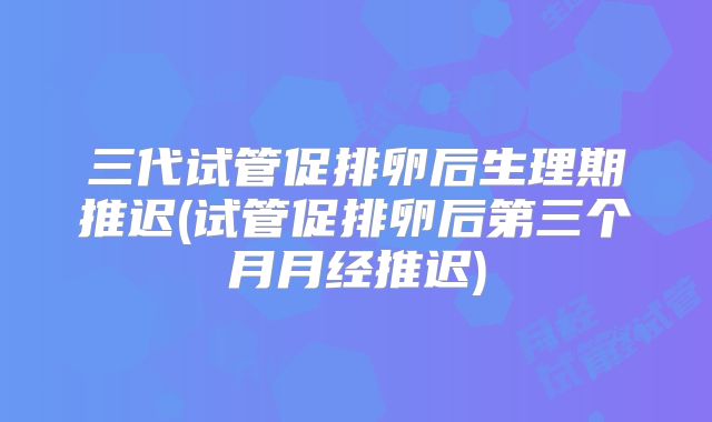三代试管促排卵后生理期推迟(试管促排卵后第三个月月经推迟)
