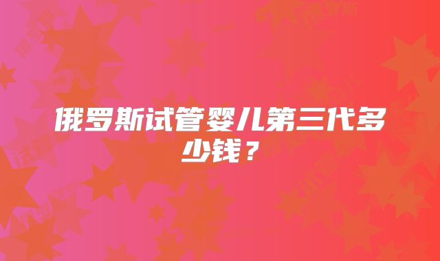 俄罗斯试管婴儿第三代多少钱？