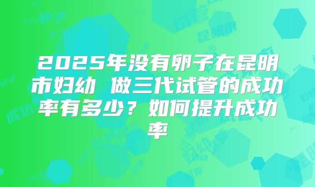 2025年没有卵子在昆明市妇幼 做三代试管的成功率有多少？如何提升成功率