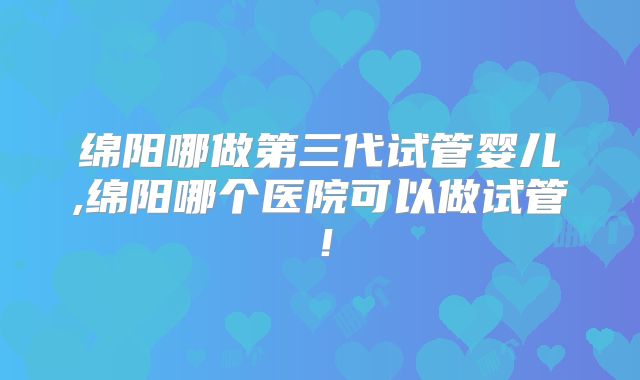 绵阳哪做第三代试管婴儿,绵阳哪个医院可以做试管！