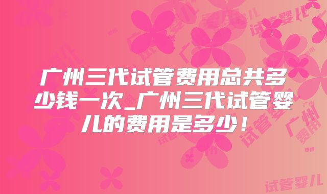 广州三代试管费用总共多少钱一次_广州三代试管婴儿的费用是多少!