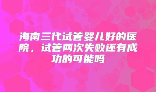 海南三代试管婴儿好的医院，试管两次失败还有成功的可能吗