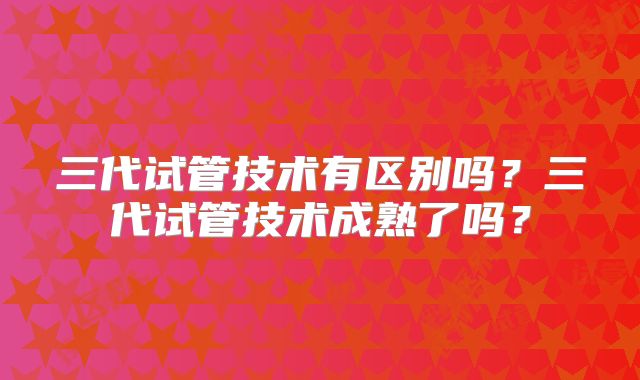 三代试管技术有区别吗？三代试管技术成熟了吗？