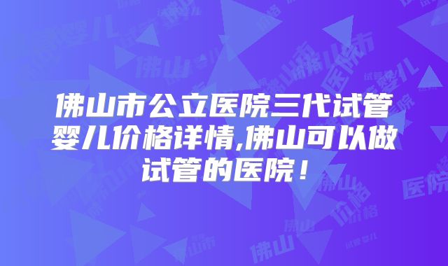 佛山市公立医院三代试管婴儿价格详情,佛山可以做试管的医院！