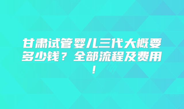 甘肃试管婴儿三代大概要多少钱？全部流程及费用！