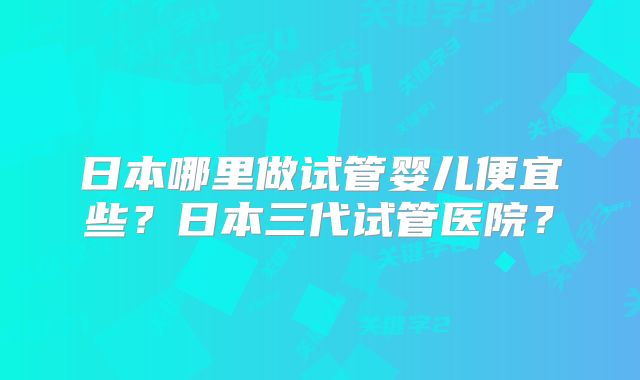 日本哪里做试管婴儿便宜些？日本三代试管医院？
