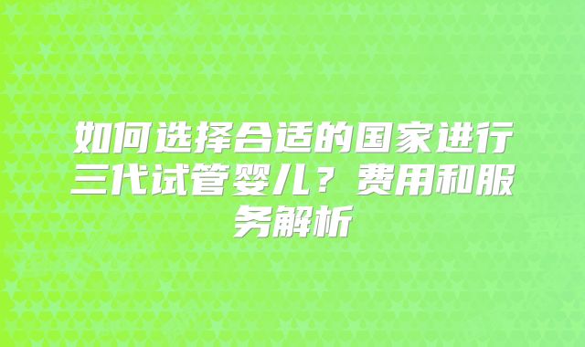 如何选择合适的国家进行三代试管婴儿?费用和服务解析