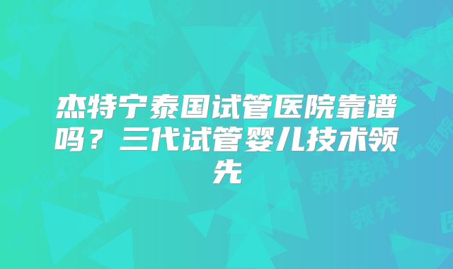 杰特宁泰国试管医院靠谱吗？三代试管婴儿技术领先