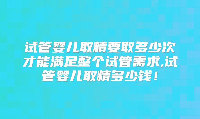 试管婴儿取精要取多少次才能满足整个试管需求,试管婴儿取精多少钱！