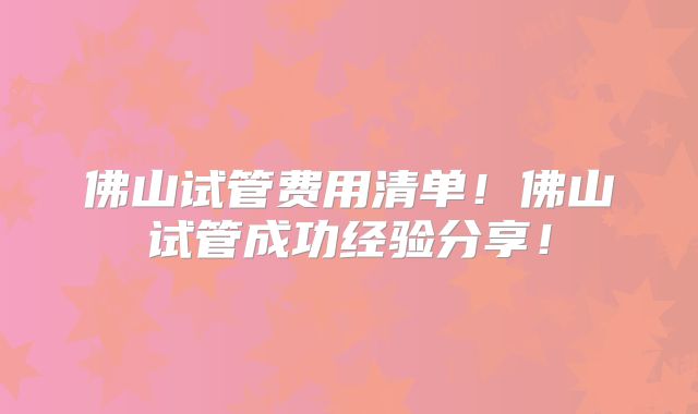 佛山试管费用清单！佛山试管成功经验分享！