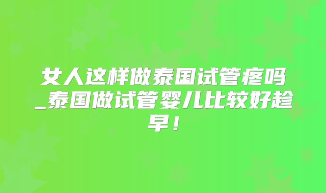 女人这样做泰国试管疼吗_泰国做试管婴儿比较好趁早！