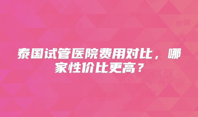 泰国试管医院费用对比,哪家性价比更高?