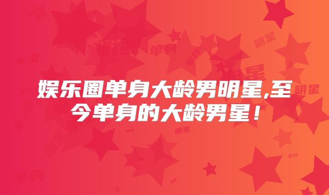 娱乐圈单身大龄男明星,至今单身的大龄男星!