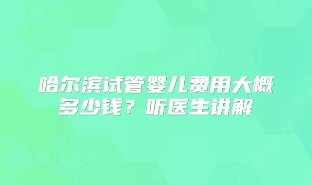 哈尔滨试管婴儿费用大概多少钱？听医生讲解