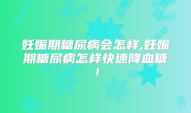 妊娠期糖尿病会怎样,妊娠期糖尿病怎样快速降血糖！