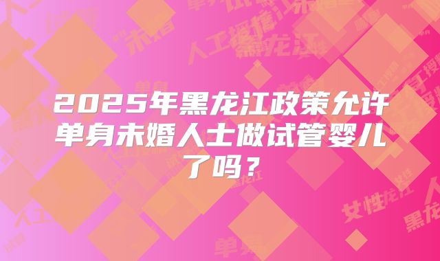 2025年黑龙江政策允许单身未婚人士做试管婴儿了吗?