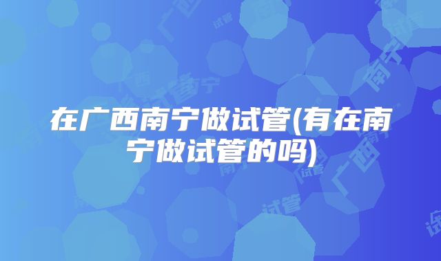 在广西南宁做试管(有在南宁做试管的吗)