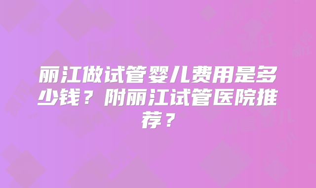 丽江做试管婴儿费用是多少钱？附丽江试管医院推荐？
