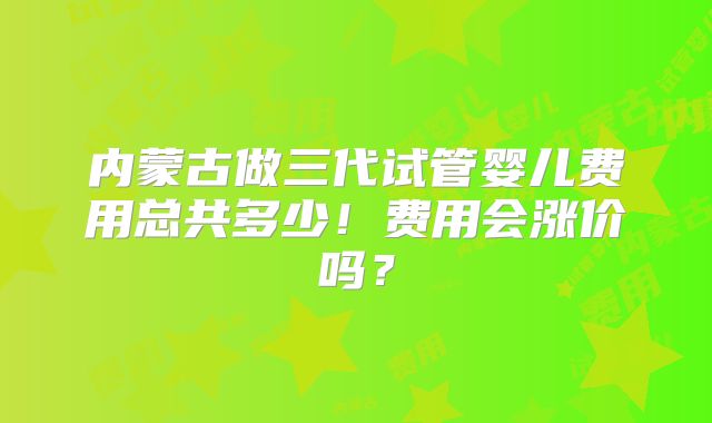 内蒙古做三代试管婴儿费用总共多少！费用会涨价吗？