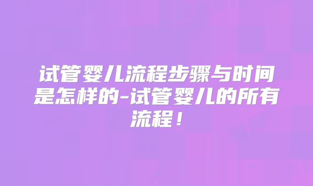 试管婴儿流程步骤与时间是怎样的-试管婴儿的所有流程！