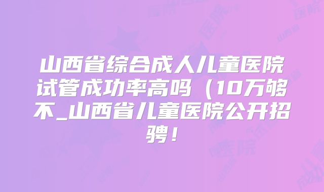 山西省综合成人儿童医院试管成功率高吗（10万够不_山西省儿童医院公开招骋！