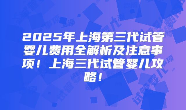 2025年上海第三代试管婴儿费用全解析及注意事项！上海三代试管婴儿攻略！