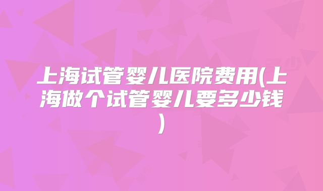 上海试管婴儿医院费用(上海做个试管婴儿要多少钱)