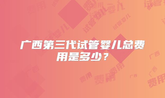 广西第三代试管婴儿总费用是多少？