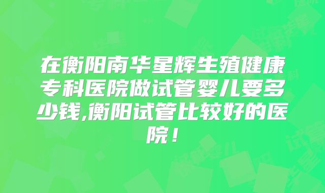 在衡阳南华星辉生殖健康专科医院做试管婴儿要多少钱,衡阳试管比较好的医院!