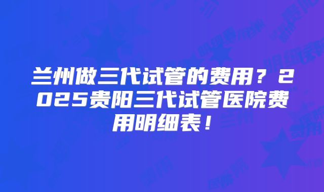 兰州做三代试管的费用？2025贵阳三代试管医院费用明细表！