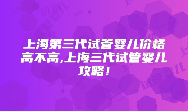 上海第三代试管婴儿价格高不高,上海三代试管婴儿攻略！